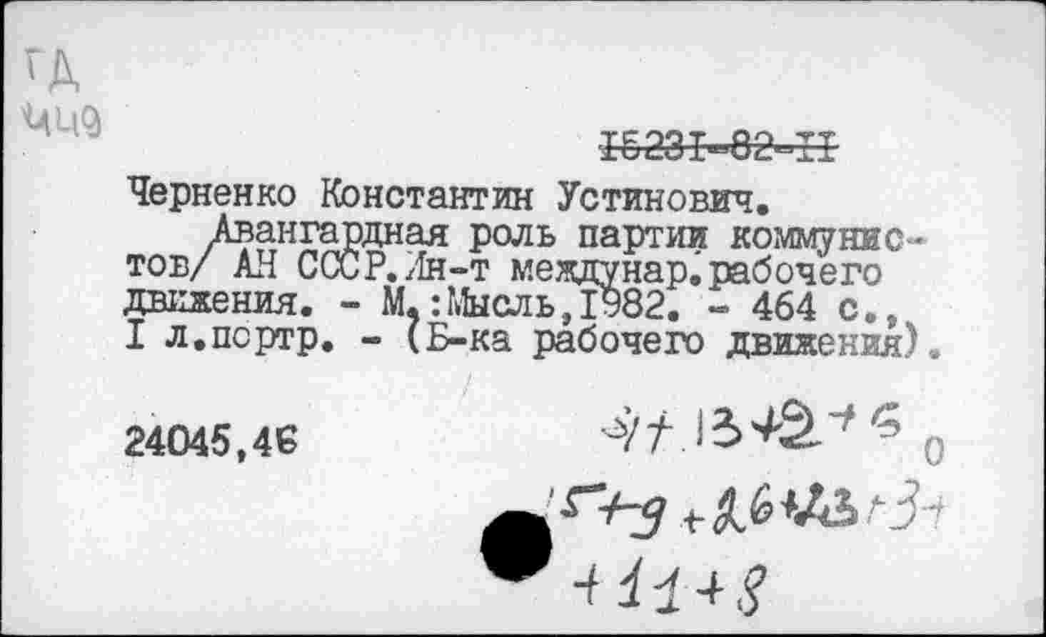 ﻿15231-82^11
Черненко Константин Устинович.
/вангардная роль партии коммунист АН СССР,Лн-т междунар.рабочего движения. - М,:Мысль,1982. - 464 с., I л.портр. - (Б-ка рабочего движения).
/
24045,46	■'	0